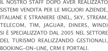 Il nostro staff dopo aver realizzato sistemi vendita per le migliori aziende, italiane e straniere (ENEL, SKY, STREAM, TELECOM, TIM, JAGUAR, DINERS, WIND) si è specializzato dal 2005 nel settore del turismo realizzando GESTIONALI, BOOKING-ON-LINE, CRM E PORTALI.